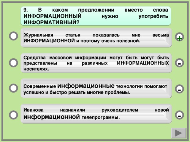 9. В каком предложении вместо слова ИНФОРМАЦИОННЫЙ нужно употребить ИНФОРМАТИВНЫЙ? Журнальная статья показалась мне весьма ИНФОРМАЦИОННОЙ и поэтому очень полезной. + Средства массовой информации могут быть могут быть представлены на различных ИНФОРМАЦИОННЫХ носителях. - Современные информационные технологии помогают успешно и быстро решать многие проблемы. - Иванова назначили руководителем новой информационной телепрограммы. -