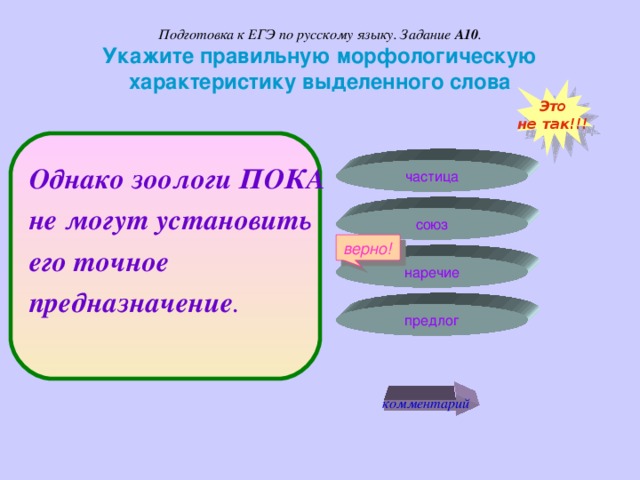 Подготовка к ЕГЭ по русскому языку. Задание А10 .  Укажите правильную морфологическую характеристику выделенного слова Это не так!!! Однако зоологи ПОКА не могут установить его точное предназначение .  частица союз верно! наречие предлог комментарий