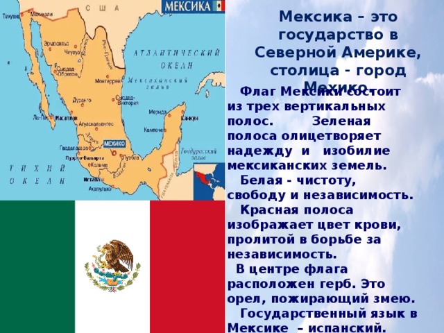 Мексика – это государство в Северной Америке, столица - город Мехико.  Флаг Мексики состоит из трех вертикальных полос. Зеленая полоса олицетворяет надежду  и   изобилие мексиканских земель.  Белая - чистоту, свободу и независимость.  Красная полоса изображает цвет крови, пролитой в борьбе за независимость.  В центре флага расположен герб. Это орел, пожирающий змею.  Государственный язык в Мексике  – испанский. 
