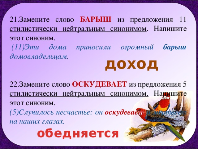 21.Замените слово БАРЫШ  из предложения 11 стилистически нейтральным синонимом . Напишите этот синоним.    (11)Эти дома приносили огромный барыш домовладельцам.   22.Замените слово ОСКУДЕВАЕТ  из предложения 5 стилистически нейтральным синонимом. Напишите этот синоним.   (5)Случилось несчастье: он оскудевает и мертвеет на наших глазах. доход обедняется 