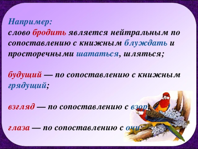 Например:  слово бродить является нейтральным по сопоставлению с книжным блуждать и просторечными шататься , шляться;   будущий — по сопоставлению с книжным грядущий ;   взгляд — по сопоставлению с взор ;   глаза — по сопоставлению с очи ; 