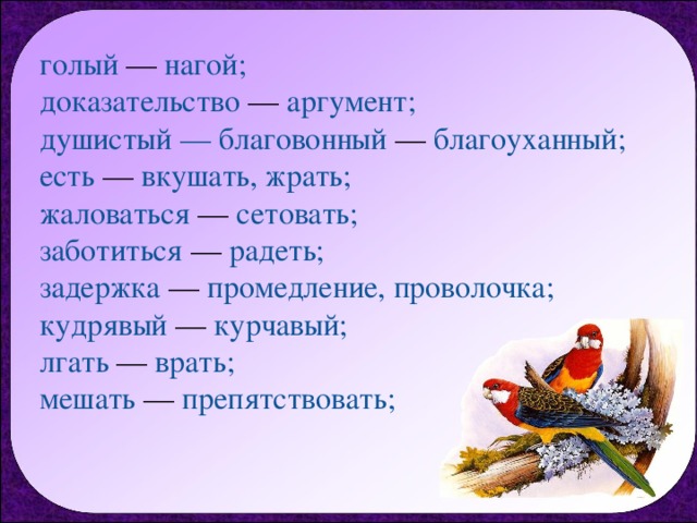 голый — нагой;  доказательство — аргумент;  душистый — благовонный — благоуханный; есть — вкушать, жрать;  жаловаться — сетовать;  заботиться — радеть;  задержка — промедление, проволочка;  кудрявый — курчавый;  лгать — врать;  мешать — препятствовать;  