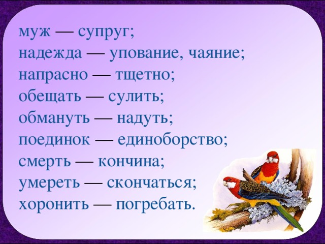муж — супруг;  надежда — упование, чаяние;  напрасно — тщетно;  обещать — сулить;  обмануть — надуть;  поединок — единоборство;  смерть — кончина;  умереть — скончаться;  хоронить — погребать. 