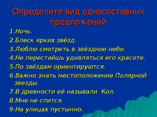 Определите вид односоставных предложений 1.Ночь. 2.Блеск ярких звёзд. 3.Люблю смотреть в звёздное небо. 4.Не перестаёшь удивляться его красоте. 5.По звёздам ориентируются. 6.Важно знать местоположение Полярной звезды. 7.В древности её называли Кол. 8.Мне не спится. 9.На улицах пустынно.  1.Ночь. 2.Блеск ярких звёзд. 3.Люблю смотреть в звёздное небо. 4.Не перестаёшь удивляться его красоте. 5.По звёздам ориентируются. 6.Важно знать местоположение Полярной звезды. 7.В древности её называли Кол. 8.Мне не спится. 9.На улицах пустынно.  