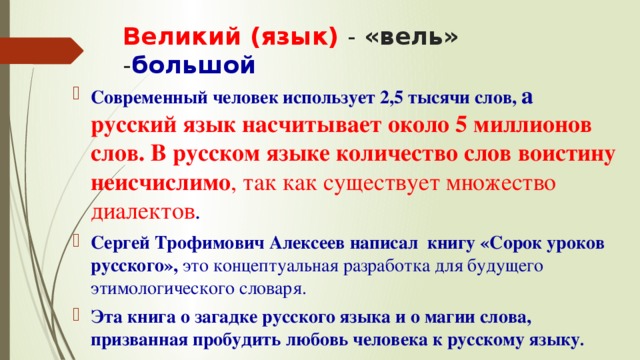 Великий (язык) - «вель» - большой Современный человек использует 2,5 тысячи слов, а русский язык насчитывает около 5 миллионов слов. В русском языке количество слов воистину неисчислимо , так как существует множество диалектов . Сергей Трофимович Алексеев написал книгу «Сорок уроков русского», это концептуальная разработка для будущего этимологического словаря. Эта книга о загадке русского языка и о магии слова, призванная пробудить любовь человека к русскому языку . 