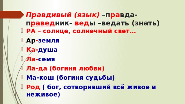 Правдивый (язык) – п ра вда-п равед ник- вед ы –ведать (знать) РА – солнце, солнечный свет… Ар - земля Ка- душа Ла- семя Ла-да (богиня любви) Ма-кош  (богиня судьбы) Род ( бог, сотворивший всё живое и неживое) 