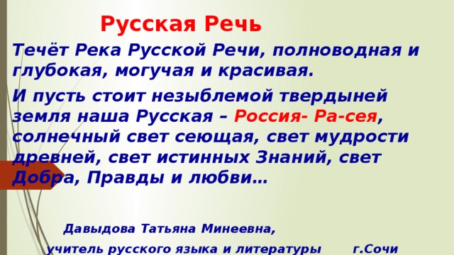 Русская Речь Течёт Река Русской Речи, полноводная и глубокая, могучая и красивая. И пусть стоит незыблемой твердыней земля наша Русская – Россия- Ра-сея , солнечный свет сеющая, свет мудрости древней, свет истинных Знаний, свет Добра, Правды и любви…    Давыдова Татьяна Минеевна,  учитель русского языка и литературы   г.Сочи 