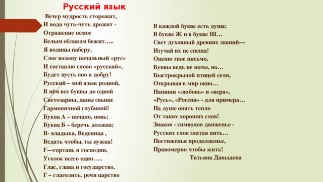   Русский язык   Ветер мудрость сторожит, И вода чуть-чуть дрожит - Отражение немое Белым облаком бежит….. Я водицы наберу, Слог возьму начальный «рус» И составлю слово «русский», Будет пусть оно к добру! Русский – мой язык родной, В нём все буквы до одной Светозарны, даны свыше Гармоничной глубиной! Буква А – начало, новь; Буква Б – беречь должна; В- владыка, Веденица , Ведать чтобы, ты нужна! Г—гортань и господин, Уголок всего один….. Глас, глава и государство, Г – глаголить, речи царство   В каждой букве есть душа: В букве Ж и в букве Ш… Свет духовный древних знаний— Изучай их не спеша! Оценю твое письмо, Буквы ведь не ноты, но… Быстрокрылой птицей сели, Открывая в мир окно… Напиши «любовь» и «вера», «Русь», «Россия» - для примера… На душе опять тепло От таких хороших слов! Знаков - символов движенье - Русских слов златая нить… Постиженья продолженье, Правомерно чтобы жить!    Татьяна Давыдова   