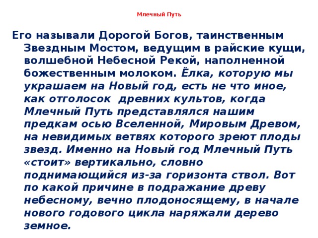 Млечный Путь Его называли Дорогой Богов, таинственным Звездным Мостом, ведущим в райские кущи, волшебной Небесной Рекой, наполненной божественным молоком. Ёлка, которую мы украшаем на Новый год, есть не что иное, как отголосок древних культов, когда Млечный Путь представлялся нашим предкам осью Вселенной, Мировым Древом, на невидимых ветвях которого зреют плоды звезд. Именно на Новый год Млечный Путь «стоит» вертикально, словно поднимающийся из-за горизонта ствол. Вот по какой причине в подражание древу небесному, вечно плодоносящему, в начале нового годового цикла наряжали дерево земное.  