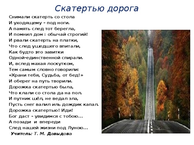 Скатертью дорога Снимали скатерть со стола И уходящему – под ноги. А память след тот берегла, И помнил дом : обычай строгий! И рвали скатерть на платки, Что след ушедшего впитали, Как будто это завитки Одной-единственной спирали. И, вслед махая лоскутком, Тем самым словно говорили: «Храни тебя, Судьба, от бед!» И оберег на путь творили. Дорожка скатертью была, Что клали со стола да на пол. И путник шёл, не ведал зла, Пусть снег валил иль дождик капал. Дорожка скатертью! Иди! Бог даст – увидимся с тобою... А позади и впереди След нашей жизни под Луною...      Учитель: Т. М. Давыдова  