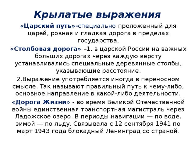 Крылатые выражения «Царский путь»- специально  проложенный для царей, ровная и гладкая дорога в пределах государства. «Столбовая дорога» –1. в царской России на важных больших дорогах через каждую версту устанавливались специальные деревянные столбы, указывающие расстояние. 2.Выражение употребляется иногда в переносном смысле. Так называют правильный путь к чему-либо, основное направление в какой-либо деятельности. «Дорога Жизни» -  во время Великой Отечественной войны единственная транспортная магистраль через Ладожское озеро. В периоды навигации — по воде, зимой — по льду. Связывала с 12 сентября 1941 по март 1943 года блокадный Ленинград со страной . 