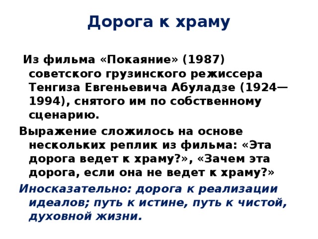 Дорога к храму   Из фильма «Покаяние» (1987) советского грузинского режиссера Тенгиза Евгеньевича Абуладзе (1924—1994), снятого им по собственному сценарию. Выражение сложилось на основе нескольких реплик из фильма: «Эта дорога ведет к храму?», «Зачем эта дорога, если она не ведет к храму?» Иносказательно: дорога к реализации идеалов; путь к истине, путь к чистой, духовной жизни. 