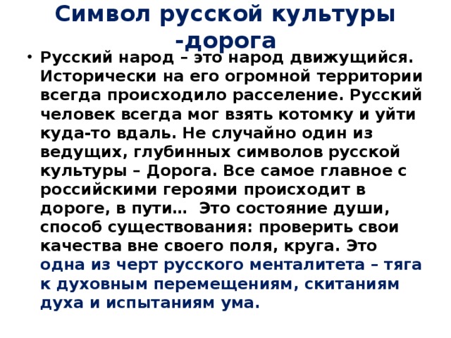 Символ русской культуры -дорога Русский народ – это народ движущийся. Исторически на его огромной территории всегда происходило расселение. Русский человек всегда мог взять котомку и уйти куда-то вдаль. Не случайно один из ведущих, глубинных символов русской культуры – Дорога. Все самое главное с российскими героями происходит в дороге, в пути… Это состояние души, способ существования: проверить свои качества вне своего поля, круга. Это одна из черт русского менталитета – тяга к духовным перемещениям, скитаниям духа и испытаниям ума. 