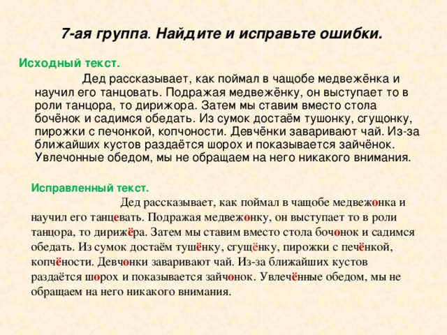 7-ая группа . Найдите и исправьте ошибки.    Исходный текст.    Дед рассказывает, как поймал в чащобе медвежёнка и научил его танцовать. Подражая медвежёнку, он выступает то в роли танцора, то дирижора. Затем мы ставим вместо стола бочёнок и садимся обедать. Из сумок достаём тушонку, сгущонку, пирожки с печонкой, копчоности. Девчёнки заваривают чай. Из-за ближайших кустов раздаётся шорох и показывается зайчёнок. Увлечонные обедом, мы не обращаем на него никакого внимания. Исправленный текст.   Дед рассказывает, как поймал в чащобе медвеж о нка и научил его танц е вать. Подражая медвеж о нку, он выступает то в роли танцора, то дириж ё ра. Затем мы ставим вместо стола боч о нок и садимся обедать. Из сумок достаём туш ё нку, сгущ ё нку, пирожки с печ ё нкой, копч ё ности. Девч о нки заваривают чай. Из-за ближайших кустов раздаётся ш о рох и показывается зайч о нок. Увлеч ё нные обедом, мы не обращаем на него никакого внимания. 