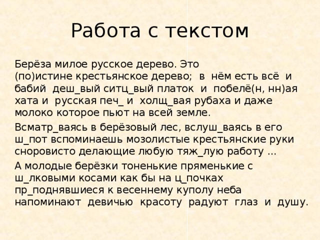 Работа с текстом   Берёза милое русское дерево. Это  (по)истине крестьянское дерево;  в  нём есть всё  и  бабий деш_вый ситц_вый платок  и  побелё(н, нн)ая  хата и  русская печ_ и  холщ_вая рубаха и даже молоко которое пьют на всей земле.     Всматр_ваясь в берёзовый лес, вслуш_ваясь в его ш_пот вспоминаешь мозолистые крестьянские руки сноровисто делающие любую тяж_лую работу ...   А молодые берёзки тоненькие пряменькие с ш_лковыми косами как бы на ц_почках пр_поднявшиеся к весеннему куполу неба  напоминают  девичью  красоту радуют  глаз  и  душу. 
