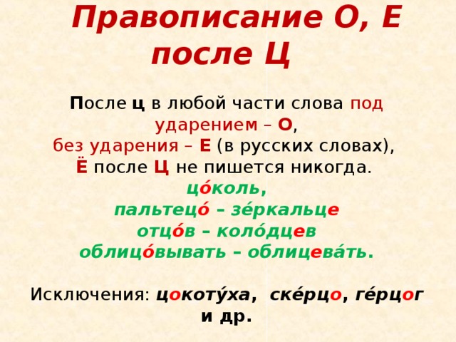   Правописание О, Е после Ц   П осле ц в любой части слова под ударением – О ,  без ударения – Е  (в русских словах),  Ë  после Ц  не пишется никогда.  ц ó коль ,  пальтец ó – зéркальц е  отц ó в – колóдц е в  облиц ó вывать – облиц е вáть .   Исключения: ц о котýха , скéрц о , гéрц о г и др.    