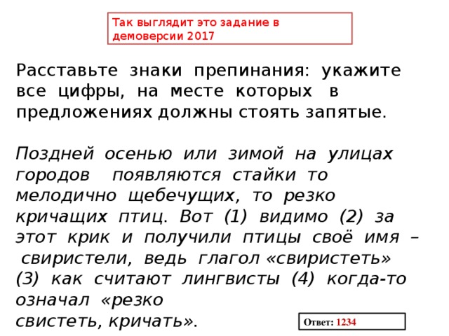 Так выглядит это задание в демоверсии 2017 Расставьте знаки препинания: укажите все цифры, на месте которых в предложениях должны стоять запятые. Поздней осенью или зимой на улицах городов появляются стайки то мелодично щебечущих, то резко кричащих птиц. Вот (1) видимо (2) за этот крик и получили птицы своё имя – свиристели, ведь глагол «свиристеть» (3) как считают лингвисты (4) когда-то означал «резко свистеть, кричать». Ответ: 1234 