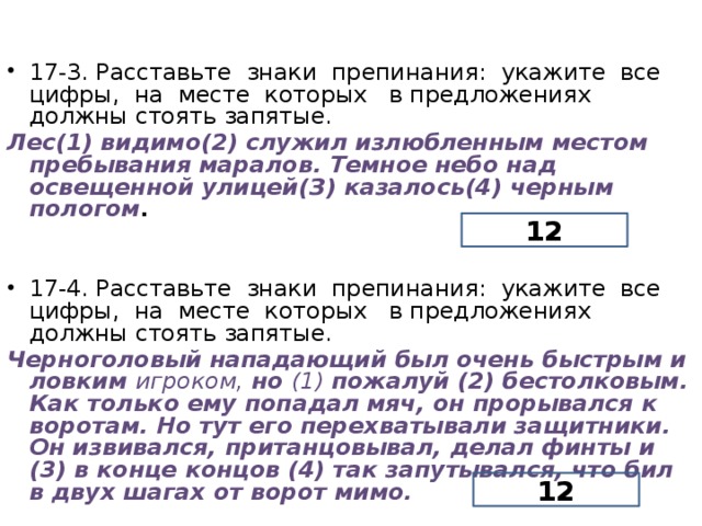 17-3. Расставьте знаки препинания: укажите все цифры, на месте которых в предложениях должны стоять запятые. Лес(1) видимо(2) служил излюбленным местом пребывания маралов. Темное небо над освещенной улицей(З) казалось(4) черным пологом . 17-4. Расставьте знаки препинания: укажите все цифры, на месте которых в предложениях должны стоять запятые. Черноголовый нападающий был очень быстрым и ловким игроком, но (1) пожалуй (2) бестолковым. Как только ему попадал мяч, он прорывался к воротам. Но тут его перехватывали защит­ники. Он извивался, пританцовывал, делал финты и (3) в конце концов (4) так запутывался, что бил в двух шагах от ворот мимо. 12 12  