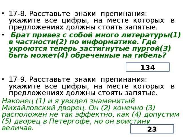 17-8. Расставьте знаки препинания: укажите все цифры, на месте которых в предложениях должны стоять запятые.  Брат привез с собой много литературы(1) в частности(2) по информатике. Где укроются теперь застигнутые пургой(З) быть может(4) обреченные на гибель? 17-9. Расставьте знаки препинания: укажите все цифры, на месте которых в предложениях должны стоять запятые. Наконец (1) и я увидел знаменитый Михайловский дворец. Он (2) конечно (3) расположен не так эффектно, как (4) допустим (5) дворец в Петергофе, но он воистину величав. 134 23  