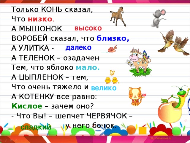 Только КОНЬ сказал, Что низко . А МЫШОНОК  ВОРОБЕЙ сказал, что близко, А УЛИТКА -  А ТЕЛЕНОК – озадачен Тем, что яблоко мало. А ЦЫПЛЕНОК – тем, Что очень тяжело и  А КОТЕНКУ все равно: Кислое – зачем оно? - Что Вы! – шепчет ЧЕРВЯЧОК –  у него бочок. высоко далеко велико сладкий 