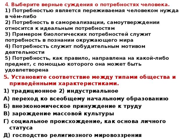 4 . Выберите верные суждения о потребностях человека.  1) Потребностью является переживаемая человеком нужда в чём-либо  2) Потребность в самореализации, самоутверждении относится к идеальным потребностям  3) Примером биологических потребностей служит потребность в познании окружающего мира  4) Потребность служит побудительным мотивом деятельности  5) Потребность, как правило, направлена на какой-либо предмет, с помощью которого она может быть удовлетворена   5. Установите соответствие между типами общества и приведёнными характеристиками. 1) традиционное 2) индустриальное А) переход ко всеобщему начальному образованию Б) внеэкономическое принуждение к труду В) зарождение массовой культуры Г) социальное происхождение, как основа личного статуса Д) господство религиозного мировоззрения 