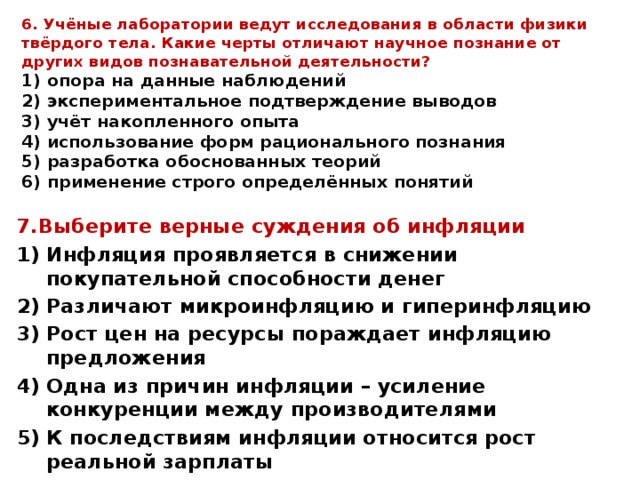 6. Учёные лаборатории ведут исследования в области физики твёрдого тела. Какие черты отличают научное познание от других видов познавательной деятельности?  1) опора на данные наблюдений  2) экспериментальное подтверждение выводов  3) учёт накопленного опыта  4) использование форм рационального познания  5) разработка обоснованных теорий  6) применение строго определённых понятий   7.Выберите верные суждения об инфляции Инфляция проявляется в снижении покупательной способности денег Различают микроинфляцию и гиперинфляцию Рост цен на ресурсы пораждает инфляцию предложения Одна из причин инфляции – усиление конкуренции между производителями К последствиям инфляции относится рост реальной зарплаты  