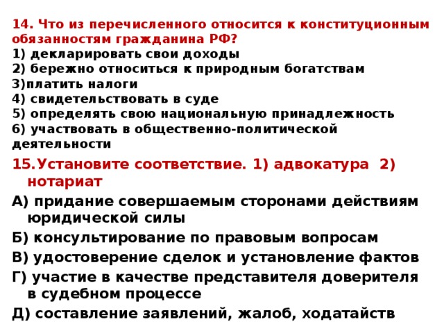 14. Что из перечисленного относится к конституционным обязанностям гражданина РФ?  1) декларировать свои доходы  2) бережно относиться к природным богатствам  3)платить налоги  4) свидетельствовать в суде  5) определять свою национальную принадлежность  6) участвовать в общественно-политической деятельности 15.Установите соответствие. 1) адвокатура 2) нотариат А) придание совершаемым сторонами действиям юридической силы Б) консультирование по правовым вопросам В) удостоверение сделок и установление фактов Г) участие в качестве представителя доверителя в судебном процессе Д) составление заявлений, жалоб, ходатайств 