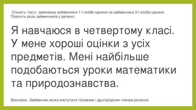   Спишіть текст, замінивши займенники 1-ї особи однини на займенники 3-ї особи однини. Поясніть роль займенників у реченні.  Я навчаюся в четвертому класі. У мене хороші оцінки з усіх предметів. Мені найбільше подобаються уроки математики та природознавства.  Висновок. Займенник може виступати головним і другорядним членом речення.  
