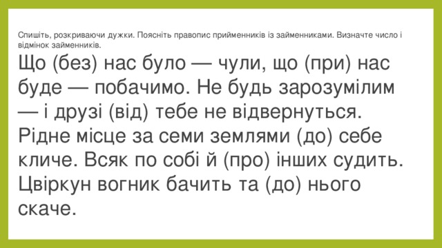 Спишіть, розкриваючи дужки. Поясніть правопис прийменників із займенниками. Визначте число і відмінок займенників.  Що (без) нас було — чули, що (при) нас буде — побачимо. Не будь зарозумілим — і друзі (від) тебе не відвернуться. Рідне місце за семи землями (до) себе кличе. Всяк по собі й (про) інших судить. Цвіркун вогник бачить та (до) нього скаче.  