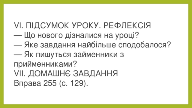 VI. ПІДСУМОК УРОКУ. РЕФЛЕКСІЯ  — Що нового дізналися на уроці?  — Яке завдання найбільше сподобалося?  — Як пишуться займенники з прийменниками?  VІІ. ДОМАШНЄ ЗАВДАННЯ  Вправа 255 (с. 129).  
