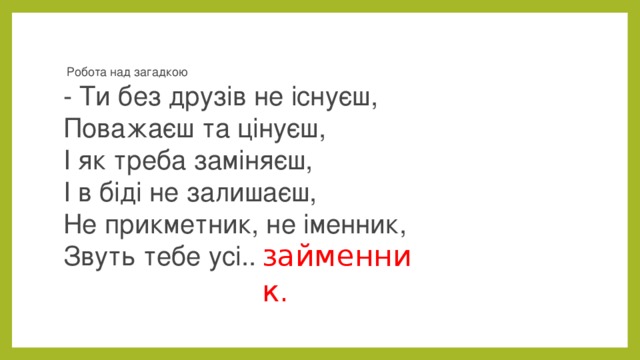   Робота над загадкою  - Ти без друзів не існуєш,  Поважаєш та цінуєш,  І як треба заміняєш,  І в біді не залишаєш,  Не прикметник, не іменник,  Звуть тебе усі.. займенник. 