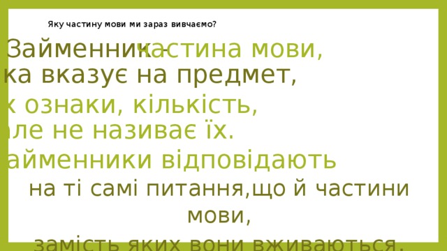 Яку частину мови ми зараз вивчаємо? Займенник - частина мови, яка вказує на предмет, їх ознаки, кількість, але не називає їх. Займенники відповідають на ті самі питання,що й частини мови, замість яких вони вживаються . 