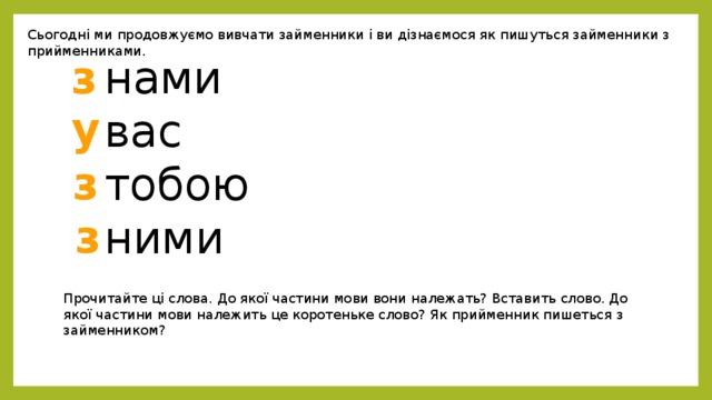 Сьогодні ми продовжуємо вивчати займенники і ви дізнаємося як пишуться займенники з прийменниками. нами з вас тобою ними у з з Прочитайте ці слова. До якої частини мови вони належать? Вставить слово. До якої частини мови належить це коротеньке слово? Як прийменник пишеться з займенником? 