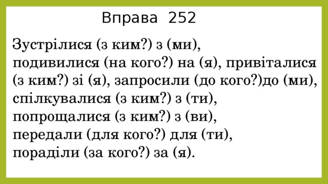 Вправа 252 Зустрілися (з ким?) з (ми), подивилися (на кого?) на (я), привіталися (з ким?) зі (я), запросили (до кого?)до (ми), спілкувалися (з ким?) з (ти), попрощалися (з ким?) з (ви), передали (для кого?) для (ти), пораділи (за кого?) за (я). 