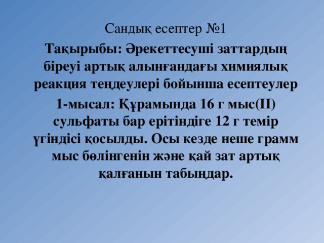 Сандық есептер №1 Тақырыбы: Әрекеттесуші заттардың біреуі артық алынғандағы химиялық реакция теңдеулері бойынша есептеулер 1-мысал: Құрамында 16 г мыс(ІІ) сульфаты бар ерітіндіге 12 г темір үгіндісі қосылды. Осы кезде неше грамм мыс бөлінгенін және қай зат артық қалғанын табыңдар. 