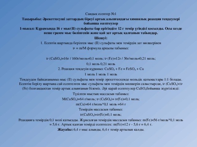 Сандық есептер №1 Тақырыбы: Әрекеттесуші заттардың біреуі артық алынғандағы химиялық реакция теңдеулері бойынша есептеулер 1-мысал: Құрамында 16 г мыс(ІІ) сульфаты бар ерітіндіге 12 г темір үгіндісі қосылды. Осы кезде неше грамм мыс бөлінгенін және қай зат артық қалғанын табыңдар. Шешуі: 1. Есептің шартында берілген мыс (ІІ) сульфаты мен темірдің зат мөлшерінен ν = m/M формула арқылы табымыз:   ν (СuSO 4 )=16г / 160г/моль=0,1 моль; ν (Ғе)=12г / 56г/моль=0,21 моль; 0,1 моль 0,21 моль 2. Реакция теңдеуін құрамыз: СuSO 4  + Ғе = ҒеSO 4  + Сu 1 моль 1 моль 1 моль Теңдеуден байқағанымыз мыс (ІІ) сульфаты мен темір әрекеттескенде мольдік қатынастары 1:1 болады. Есептің берілу шартына сай есептелген мыс сульфаты мен темірдің мөлшерін салыстырсақ, ν (СuSO 4 )Түзілген мыстың массасын табамыз: М(СuSO 4 )=64 г/моль; ν (СuSO 4 )= ν(Ғе)=0,1 моль; m(Сu)=64 г/моль*0,1 моль =64 г Темірдің массасын табамыз: ν(СuSO 4 )=ν(Ғе)=0,1 моль; Реакцияға темірдің 0,1 молі қатысады. Жұмсалған темірдің массасын табамыз: m(Ғе)=56 г/моль*0,1 моль = 5,6 г. Артық қалған темірді есептесек: m(Ғе)=12 г - 5,6 г = 6,4 г. Жауабы: 6,4 г мыс алынды, 6,4 г темір артылып қалды. 