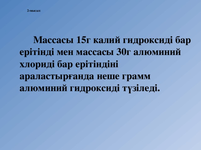  2-мысал:      Массасы 15г калий гидроксиді бар ерітінді мен массасы 30г алюминий хлориді бар ерітіндіні араластырғанда неше грамм алюминий гидроксиді түзіледі.  