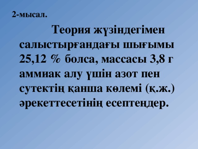 2-мысал.   Теория жүзіндегімен салыстырғандағы шығымы 25,12 % болса, массасы 3,8 г аммиак алу үшін азот пен сутектің қанша көлемі (қ.ж.) әрекеттесетінің есептеңдер.  