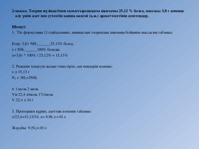 2-мысал. Теория жүзіндегімен салыстырғандағы шығымы 25,12 % болса, массасы 3,8 г аммиак алу үшін азот пен сутектің қанша көлемі (қ.ж.) әрекеттесетінің есептеңдер.  Шешуі: Тік формуланы (1) пайдаланып, аммиактың теориялық шығымы бойынша массасын табамыз. Егер: 3,8 г NH 3  ______25,12% болса, х г NH 3  ______100% болады. х=3,8г * 100% / 25,12% = 15,13% 2. Реакция теңдеуін жазып теңестіріп, сан мәндерін қоямыз: х л 15,13 г N 2  + 3H 2 =2NH 3 ν 1 моль 2 моль Vм 22,4 л/моль 17г/моль V 22,4 л 34 г 3. Пропорция құрып, азоттың көлемін табамыз: х/22,4=15,13/34; х= 9,96 л =10 л Жауабы: V(N 2 )=10 л 