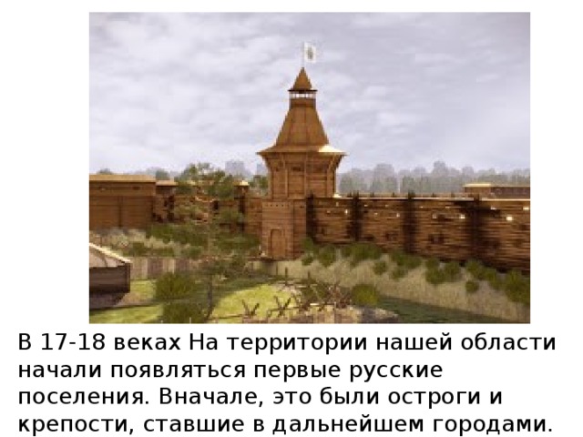 В 17-18 веках На территории нашей области начали появляться первые русские поселения. Вначале, это были остроги и крепости, ставшие в дальнейшем городами.
