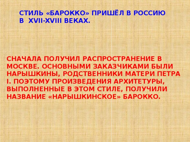 СТИЛЬ «БАРОККО» ПРИШЁЛ В РОССИЮ В XVII-XVIII ВЕКАХ. СНАЧАЛА ПОЛУЧИЛ РАСПРОСТРАНЕНИЕ В МОСКВЕ. ОСНОВНЫМИ ЗАКАЗЧИКАМИ БЫЛИ НАРЫШКИНЫ, РОДСТВЕННИКИ МАТЕРИ ПЕТРА I . ПОЭТОМУ ПРОИЗВЕДЕНИЯ АРХИТЕТУРЫ, ВЫПОЛНЕННЫЕ В ЭТОМ СТИЛЕ, ПОЛУЧИЛИ НАЗВАНИЕ «НАРЫШКИНСКОЕ» БАРОККО. 