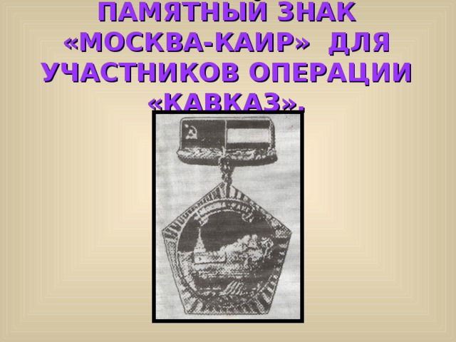 ПАМЯТНЫЙ ЗНАК «МОСКВА-КАИР» ДЛЯ УЧАСТНИКОВ ОПЕРАЦИИ «КАВКАЗ». 