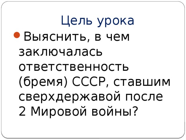 Цель урока Выяснить, в чем заключалась ответственность (бремя) СССР, ставшим сверхдержавой после 2 Мировой войны? 