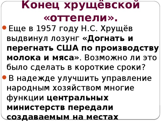 Конец хрущёвской «оттепели». Еще в 1957 году Н.С. Хрущёв выдвинул лозунг «Догнать и перегнать США по производству молока и мяса» . Возможно ли это было сделать в короткие сроки? В надежде улучшить управление народным хозяйством многие функции центральных министерств передали создаваемым на местах совнархозам. 
