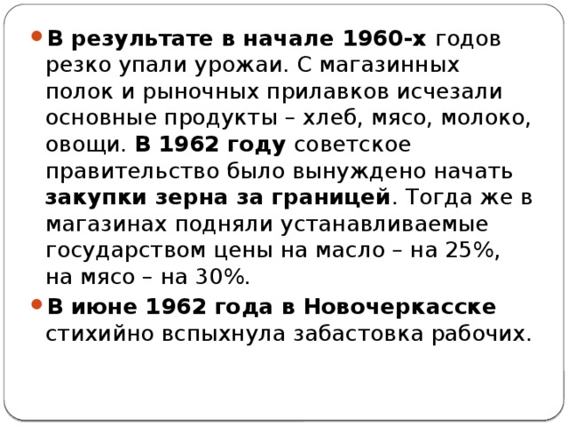 В результате в начале 1960-х годов резко упали урожаи. С магазинных полок и рыночных прилавков исчезали основные продукты – хлеб, мясо, молоко, овощи. В 1962 году советское правительство было вынуждено начать закупки зерна за границей . Тогда же в магазинах подняли устанавливаемые государством цены на масло – на 25%, на мясо – на 30%. В июне 1962 года в Новочеркасске стихийно вспыхнула забастовка рабочих. 