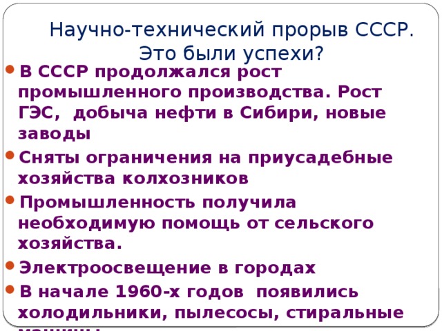 Научно-технический прорыв СССР. Это были успехи? В СССР продолжался рост промышленного производства. Рост ГЭС, добыча нефти в Сибири, новые заводы Сняты ограничения на приусадебные хозяйства колхозников Промышленность получила необходимую помощь от сельского хозяйства. Электроосвещение в городах В начале 1960-х годов появились холодильники, пылесосы, стиральные машины Доля горожан увеличилась до 48–50% от 208 млн населения Советского Союза. 