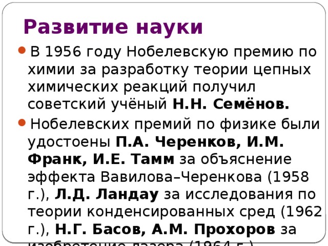 Развитие науки В 1956 году Нобелевскую премию по химии за разработку теории цепных химических реакций получил советский учёный Н.Н. Семёнов. Нобелевских премий по физике были удостоены П.А. Черенков, И.М. Франк, И.Е. Тамм за объяснение эффекта Вавилова–Черенкова (1958 г.), Л.Д. Ландау за исследования по теории конденсированных сред (1962 г.), Н.Г. Басов, А.М. Прохоров за изобретение лазера (1964 г.). 