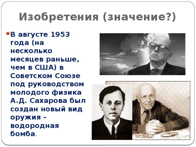 Изобретения (значение?) В августе 1953 года (на несколько месяцев раньше, чем в США) в Советском Союзе под руководством молодого физика А.Д. Сахарова был создан новый вид оружия – водородная бомба . 