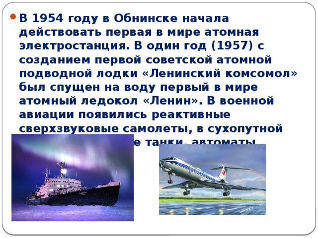 В 1954 году в Обнинске начала действовать первая в мире атомная электростанция. В один год (1957) с созданием первой советской атомной подводной лодки «Ленинский комсомол» был спущен на воду первый в мире атомный ледокол «Ленин». В военной авиации появились реактивные сверхзвуковые самолеты, в сухопутной армии – новейшие танки, автоматы Калашникова. 