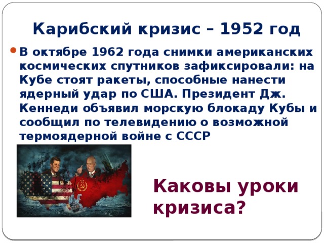 Карибский кризис – 1952 год В октябре 1962 года снимки американских космических спутников зафиксировали: на Кубе стоят ракеты, способные нанести ядерный удар по США. Президент Дж. Кеннеди объявил морскую блокаду Кубы и сообщил по телевидению о возможной термоядерной войне с СССР Каковы уроки кризиса? 